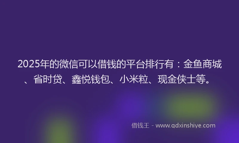 2025年的微信可以借钱的平台排行有：金鱼商城、省时贷、鑫悦钱包、小米粒、现金侠士等。