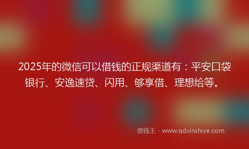 2025年的微信可以借钱的正规渠道有：平安口袋银行、安逸速贷、闪用、够享借、理想给等。