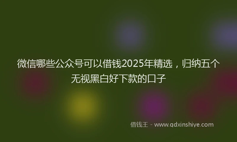 微信哪些公众号可以借钱2025年精选，归纳五个无视黑白好下款的口子
