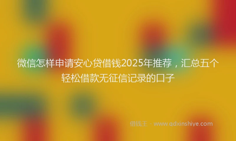 微信怎样申请安心贷借钱2025年推荐，汇总五个轻松借款无征信记录的口子