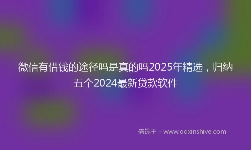 微信有借钱的途径吗是真的吗2025年精选，归纳五个2024最新贷款软件