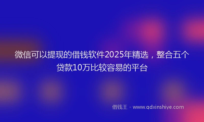微信可以提现的借钱软件2025年精选，整合五个贷款10万比较容易的平台