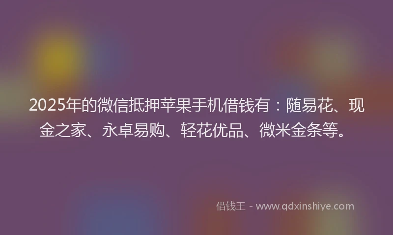 2025年的微信抵押苹果手机借钱有：随易花、现金之家、永卓易购、轻花优品、微米金条等。