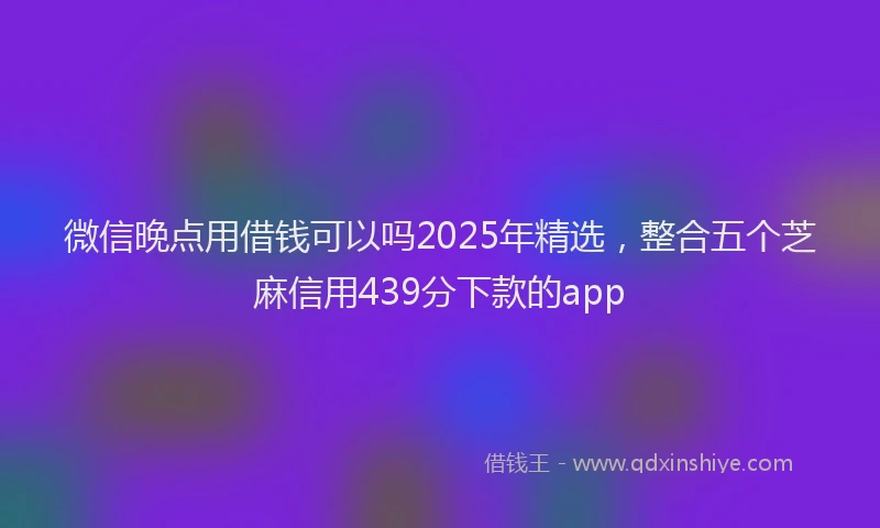 微信晚点用借钱可以吗2025年精选，整合五个芝麻信用439分下款的app