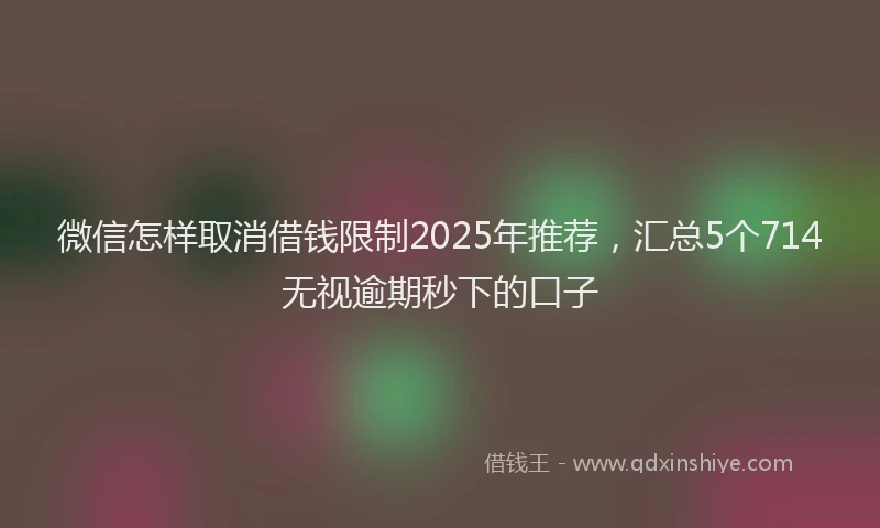 微信怎样取消借钱限制2025年推荐，汇总5个714无视逾期秒下的口子