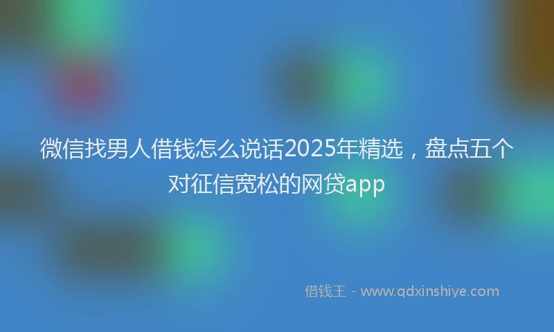 微信找男人借钱怎么说话2025年精选，盘点五个对征信宽松的网贷app