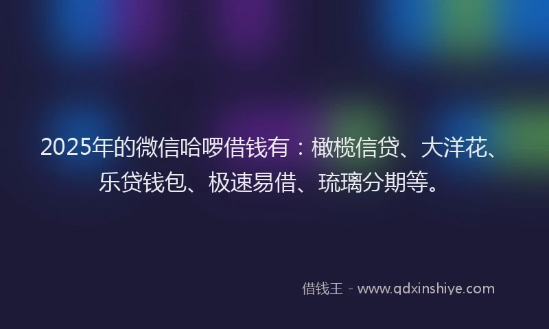 2025年的微信哈啰借钱有：橄榄信贷、大洋花、乐贷钱包、极速易借、琉璃分期等。