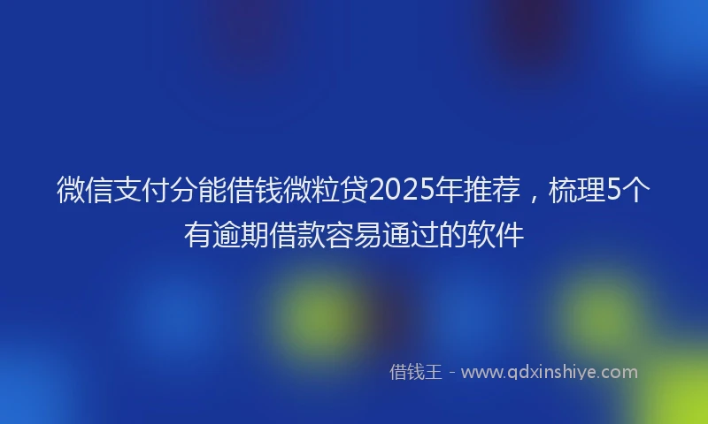 微信支付分能借钱微粒贷2025年推荐，梳理5个有逾期借款容易通过的软件