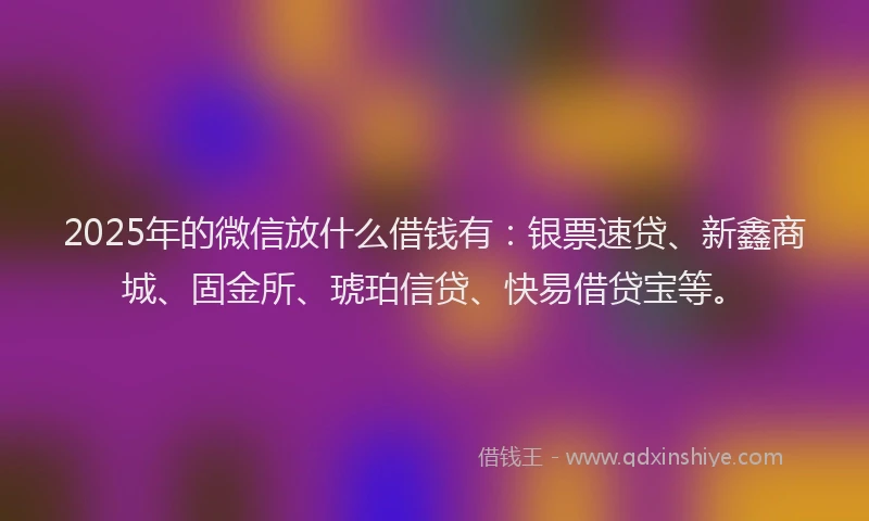 2025年的微信放什么借钱有：银票速贷、新鑫商城、固金所、琥珀信贷、快易借贷宝等。