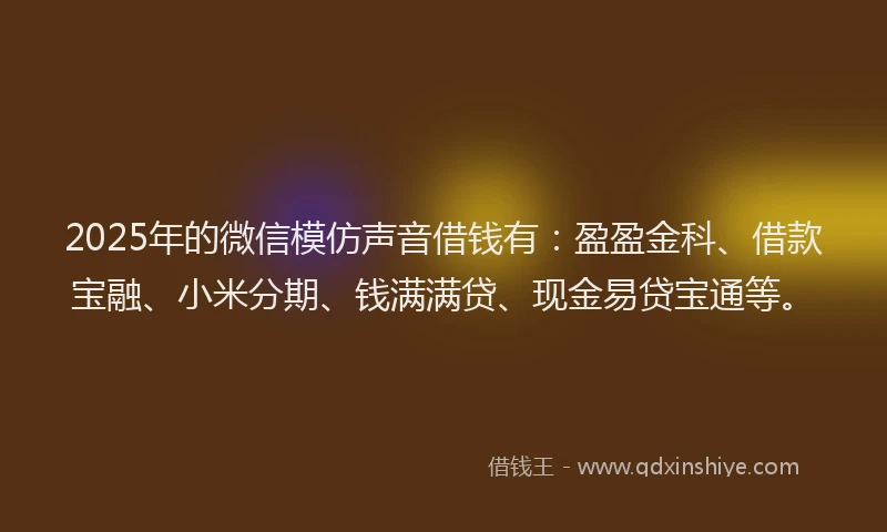 2025年的微信模仿声音借钱有：盈盈金科、借款宝融、小米分期、钱满满贷、现金易贷宝通等。