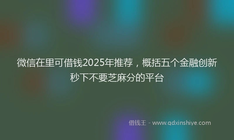 微信在里可借钱2025年推荐，概括五个金融创新秒下不要芝麻分的平台