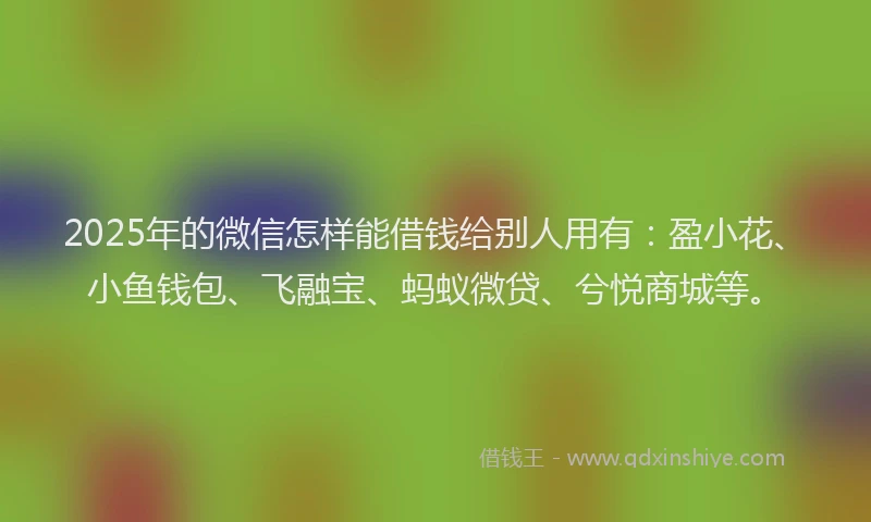 2025年的微信怎样能借钱给别人用有：盈小花、小鱼钱包、飞融宝、蚂蚁微贷、兮悦商城等。