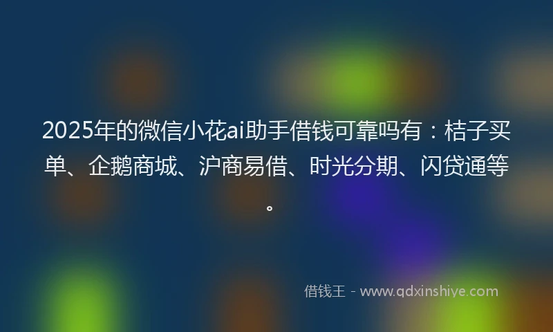 2025年的微信小花ai助手借钱可靠吗有：桔子买单、企鹅商城、沪商易借、时光分期、闪贷通等。