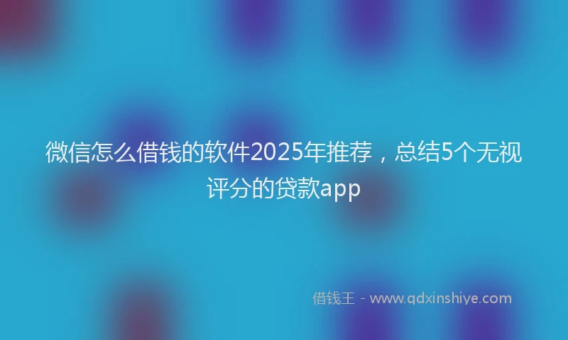 微信怎么借钱的软件2025年推荐，总结5个无视评分的贷款app