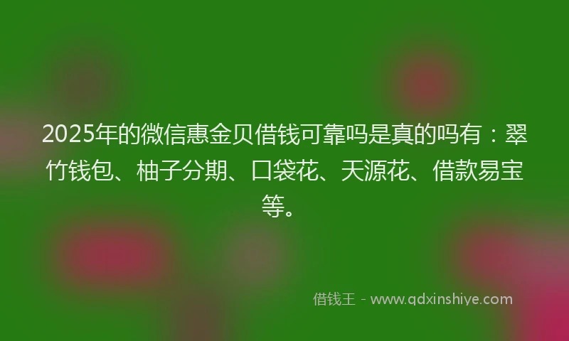 2025年的微信惠金贝借钱可靠吗是真的吗有：翠竹钱包、柚子分期、口袋花、天源花、借款易宝等。