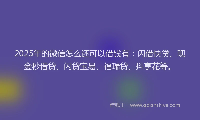 2025年的微信怎么还可以借钱有：闪借快贷、现金秒借贷、闪贷宝易、福瑞贷、抖享花等。