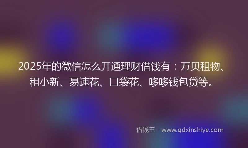 2025年的微信怎么开通理财借钱有：万贝租物、租小新、易速花、口袋花、哆哆钱包贷等。