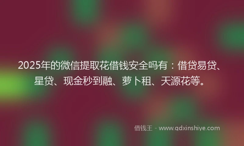 2025年的微信提取花借钱安全吗有：借贷易贷、星贷、现金秒到融、萝卜租、天源花等。