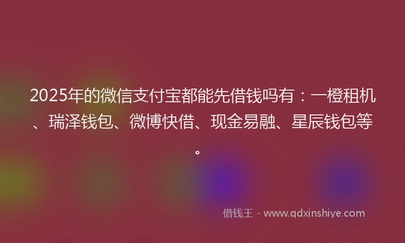 2025年的微信支付宝都能先借钱吗有：一橙租机、瑞泽钱包、微博快借、现金易融、星辰钱包等。
