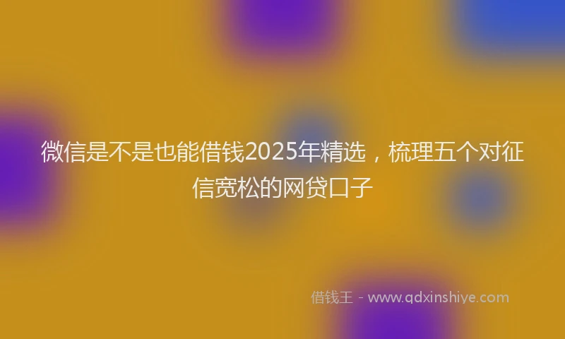 微信是不是也能借钱2025年精选，梳理五个对征信宽松的网贷口子