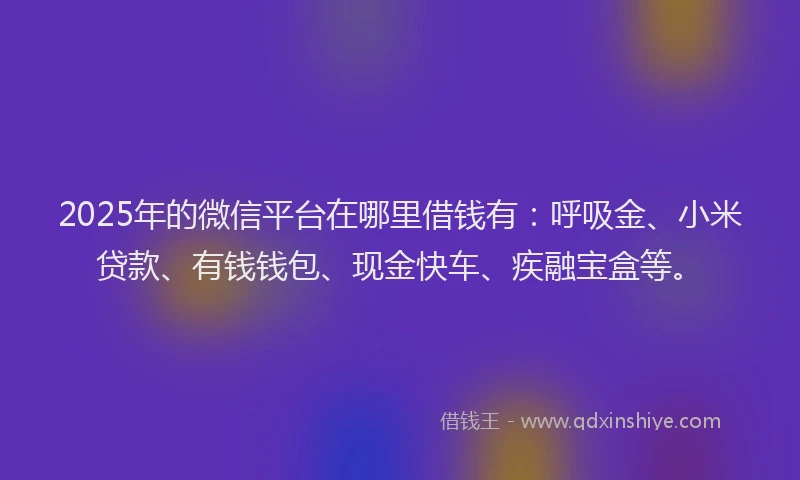 2025年的微信平台在哪里借钱有：呼吸金、小米贷款、有钱钱包、现金快车、疾融宝盒等。