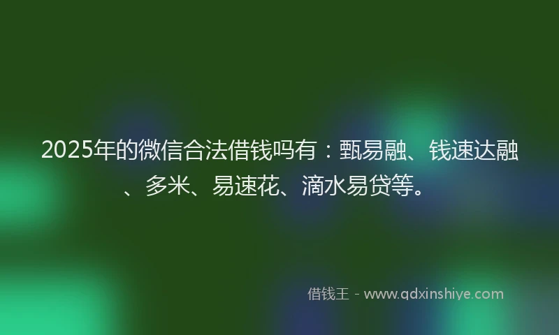 2025年的微信合法借钱吗有：甄易融、钱速达融、多米、易速花、滴水易贷等。