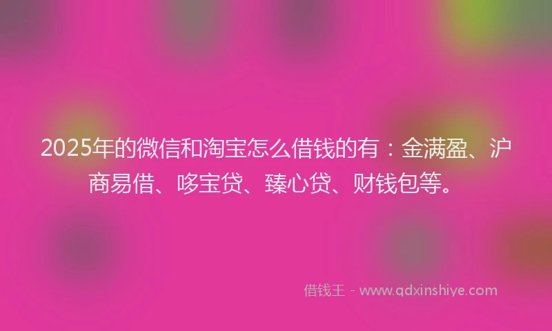 2025年的微信和淘宝怎么借钱的有：金满盈、沪商易借、哆宝贷、臻心贷、财钱包等。