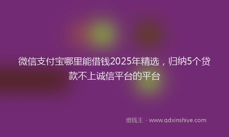 微信支付宝哪里能借钱2025年精选，归纳5个贷款不上诚信平台的平台
