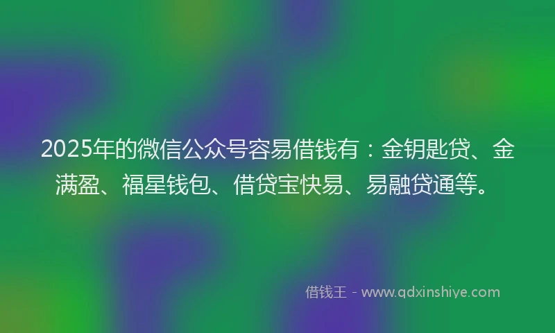 2025年的微信公众号容易借钱有：金钥匙贷、金满盈、福星钱包、借贷宝快易、易融贷通等。