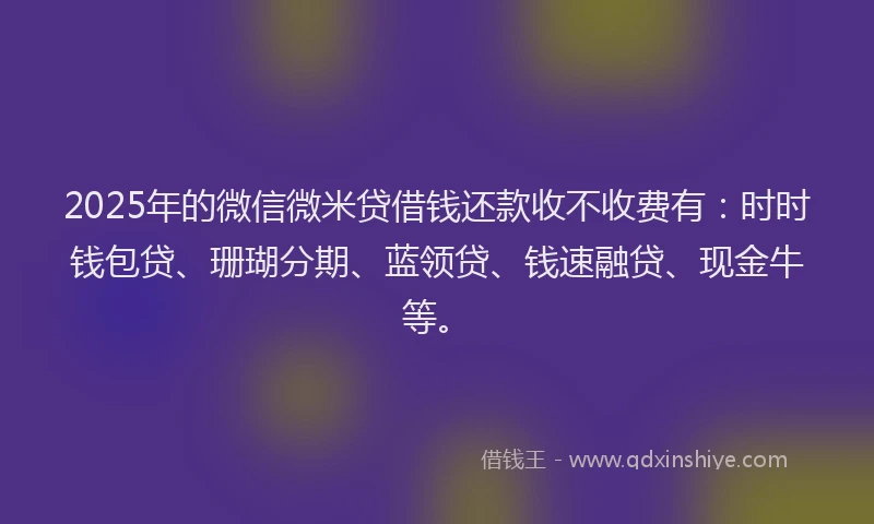 2025年的微信微米贷借钱还款收不收费有：时时钱包贷、珊瑚分期、蓝领贷、钱速融贷、现金牛等。