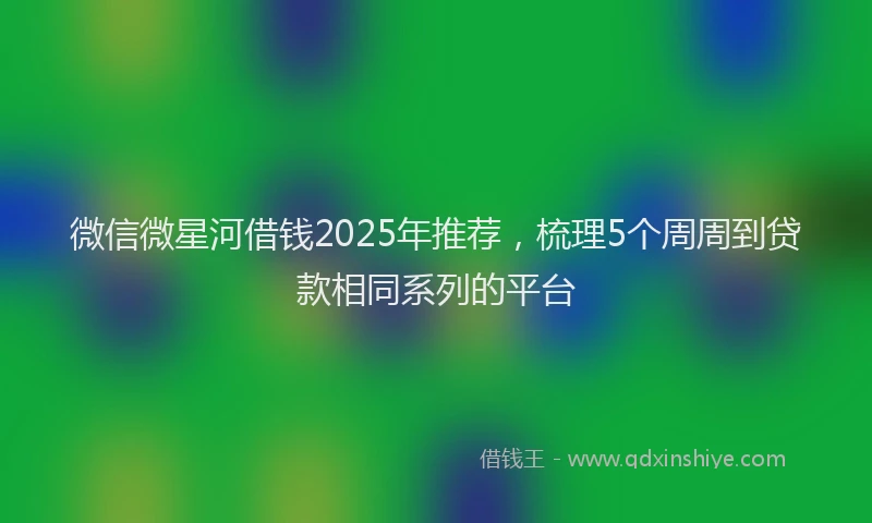 微信微星河借钱2025年推荐，梳理5个周周到贷款相同系列的平台