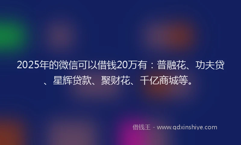 2025年的微信可以借钱20万有：普融花、功夫贷、星辉贷款、聚财花、千亿商城等。