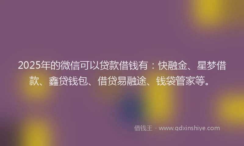 2025年的微信可以贷款借钱有：快融金、星梦借款、鑫贷钱包、借贷易融途、钱袋管家等。