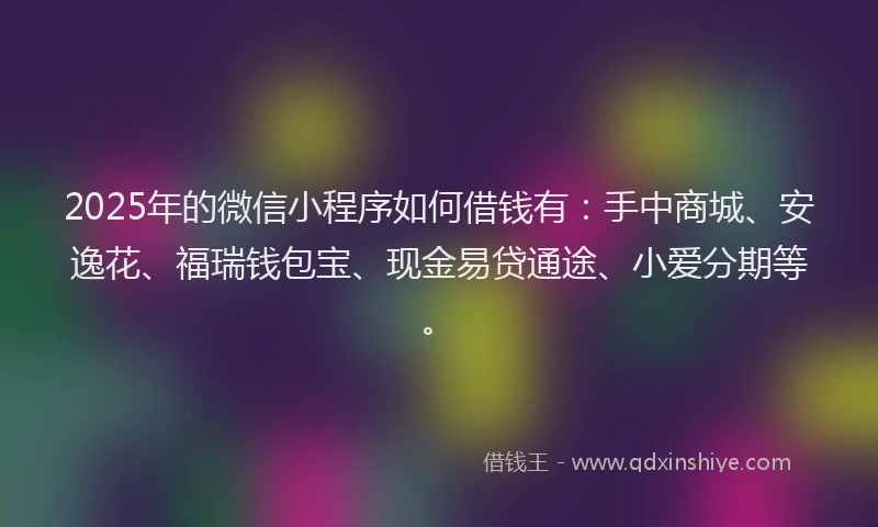 2025年的微信小程序如何借钱有：手中商城、安逸花、福瑞钱包宝、现金易贷通途、小爱分期等。