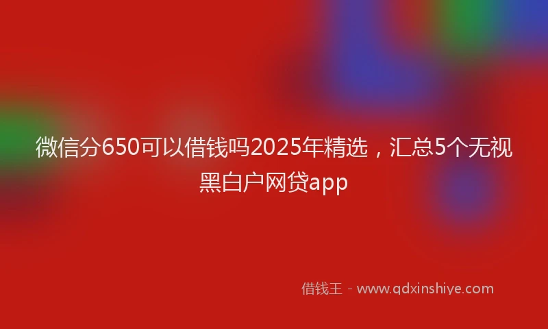 微信分650可以借钱吗2025年精选，汇总5个无视黑白户网贷app