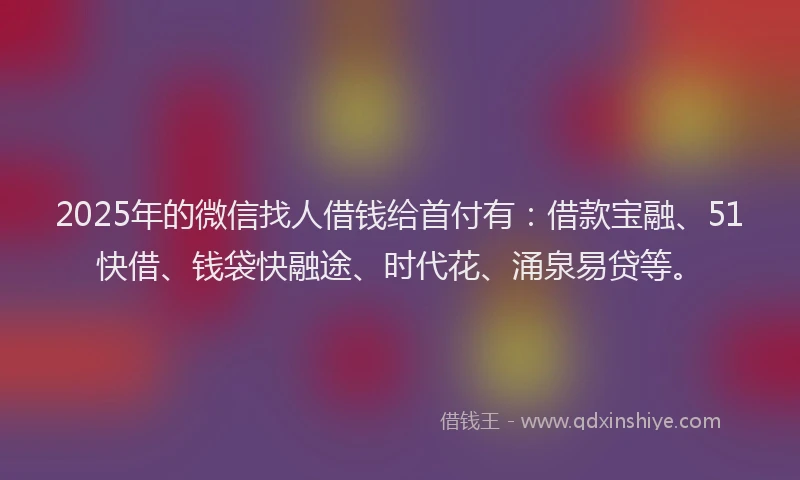 2025年的微信找人借钱给首付有：借款宝融、51快借、钱袋快融途、时代花、涌泉易贷等。
