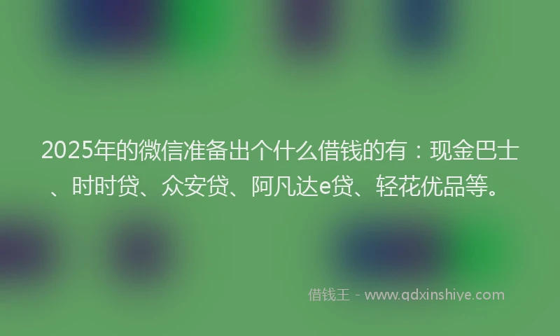 2025年的微信准备出个什么借钱的有：现金巴士、时时贷、众安贷、阿凡达e贷、轻花优品等。
