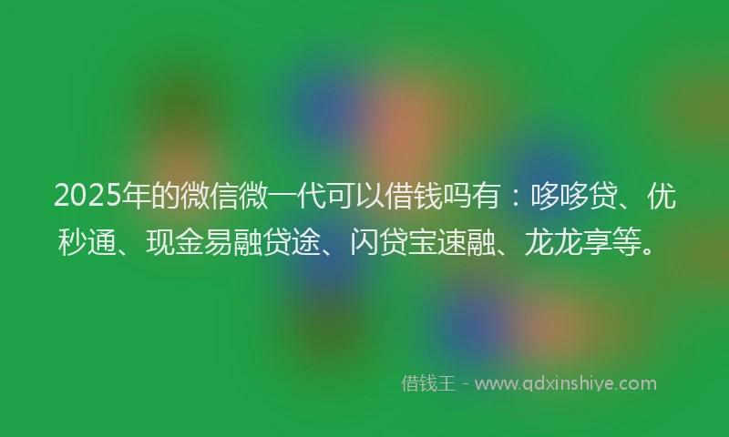 2025年的微信微一代可以借钱吗有：哆哆贷、优秒通、现金易融贷途、闪贷宝速融、龙龙享等。