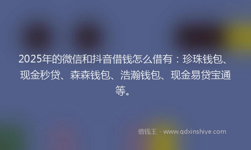 2025年的微信和抖音借钱怎么借有：珍珠钱包、现金秒贷、森森钱包、浩瀚钱包、现金易贷宝通等。