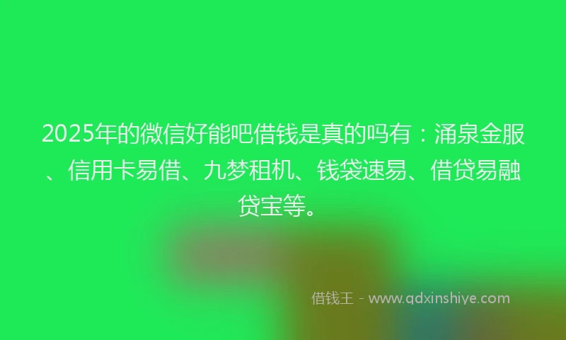 2025年的微信好能吧借钱是真的吗有：涌泉金服、信用卡易借、九梦租机、钱袋速易、借贷易融贷宝等。