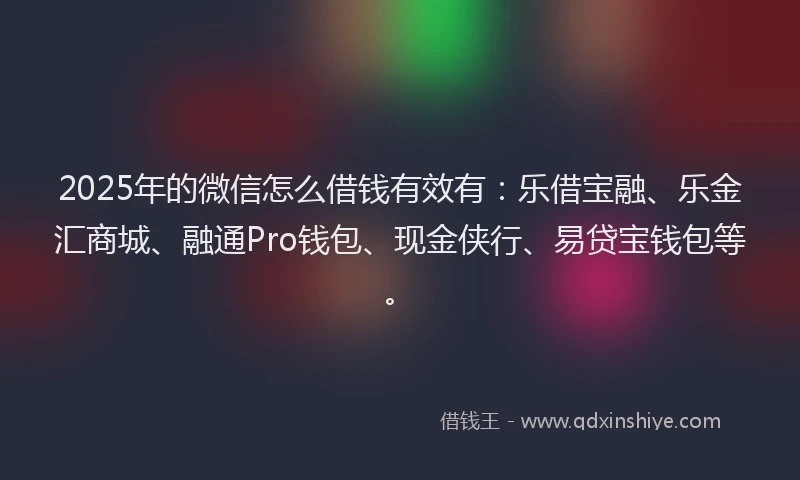 2025年的微信怎么借钱有效有：乐借宝融、乐金汇商城、融通Pro钱包、现金侠行、易贷宝钱包等。