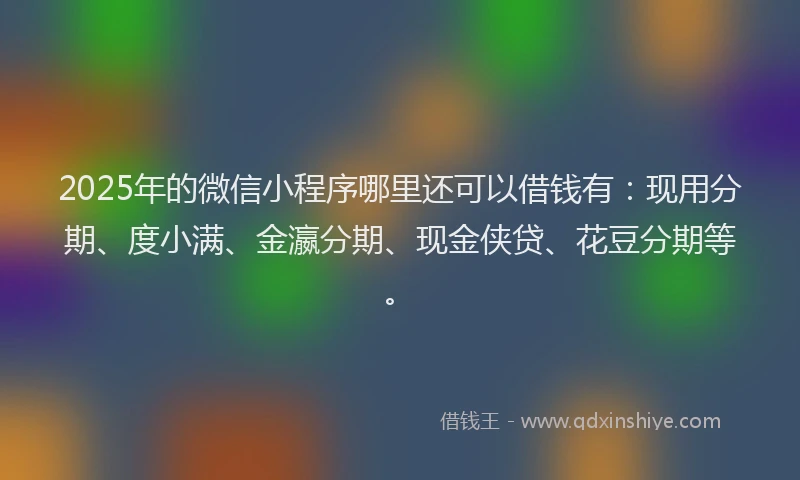 2025年的微信小程序哪里还可以借钱有：现用分期、度小满、金瀛分期、现金侠贷、花豆分期等。