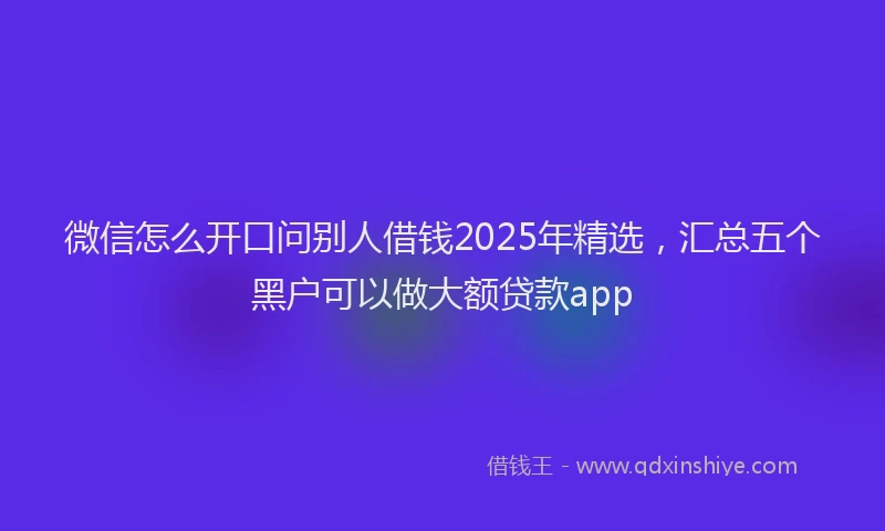 微信怎么开口问别人借钱2025年精选，汇总五个黑户可以做大额贷款app
