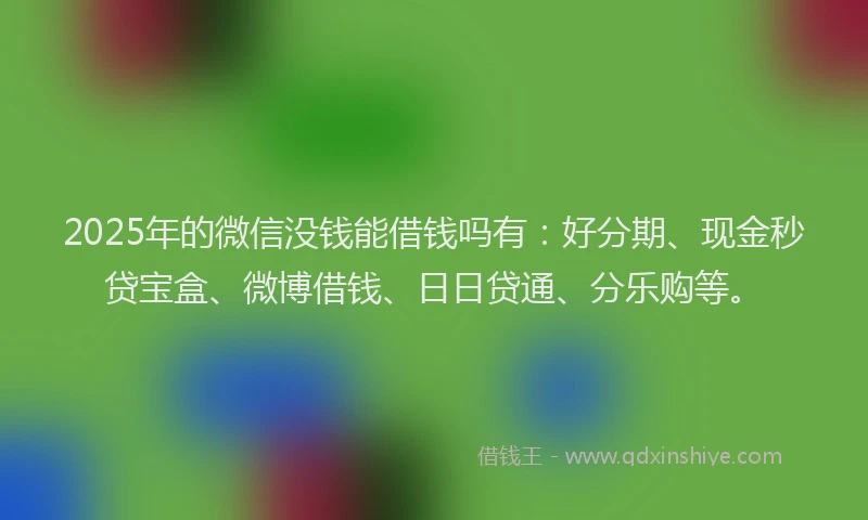 2025年的微信没钱能借钱吗有：好分期、现金秒贷宝盒、微博借钱、日日贷通、分乐购等。