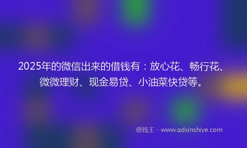 2025年的微信出来的借钱有：放心花、畅行花、微微理财、现金易贷、小油菜快贷等。
