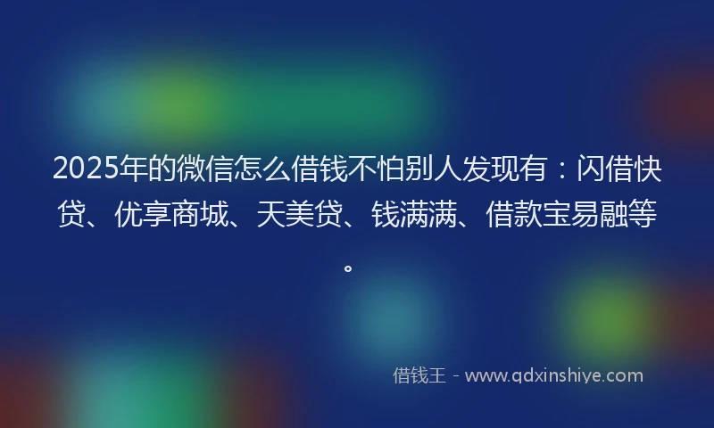 2025年的微信怎么借钱不怕别人发现有：闪借快贷、优享商城、天美贷、钱满满、借款宝易融等。