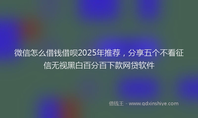 微信怎么借钱借呗2025年推荐，分享五个不看征信无视黑白百分百下款网贷软件