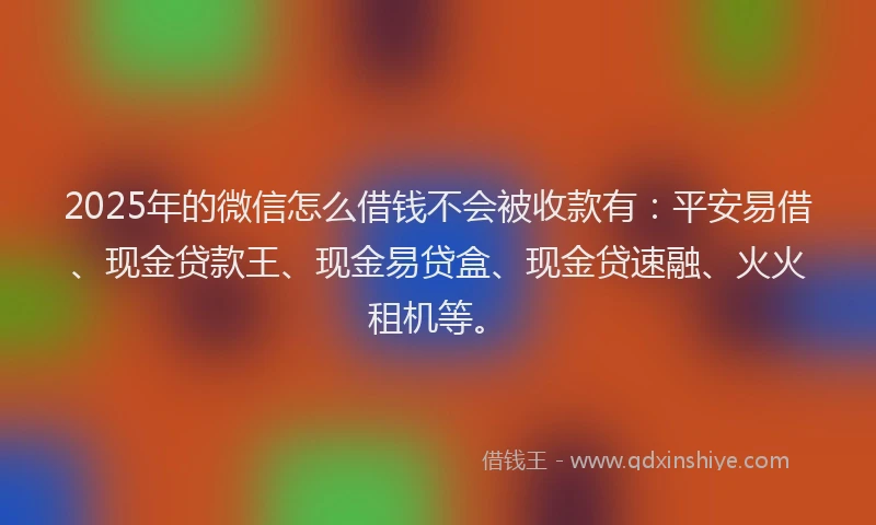2025年的微信怎么借钱不会被收款有：平安易借、现金贷款王、现金易贷盒、现金贷速融、火火租机等。