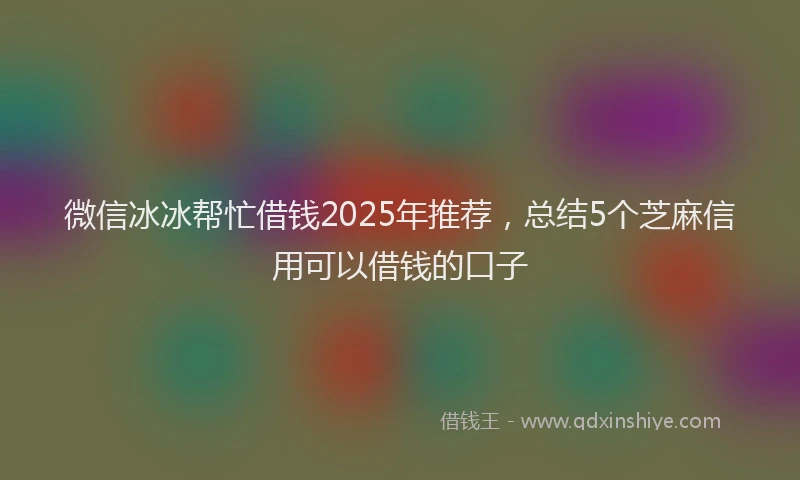 微信冰冰帮忙借钱2025年推荐，总结5个芝麻信用可以借钱的口子