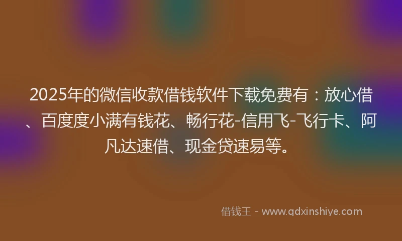 2025年的微信收款借钱软件下载免费有：放心借、百度度小满有钱花、畅行花-信用飞-飞行卡、阿凡达速借、现金贷速易等。